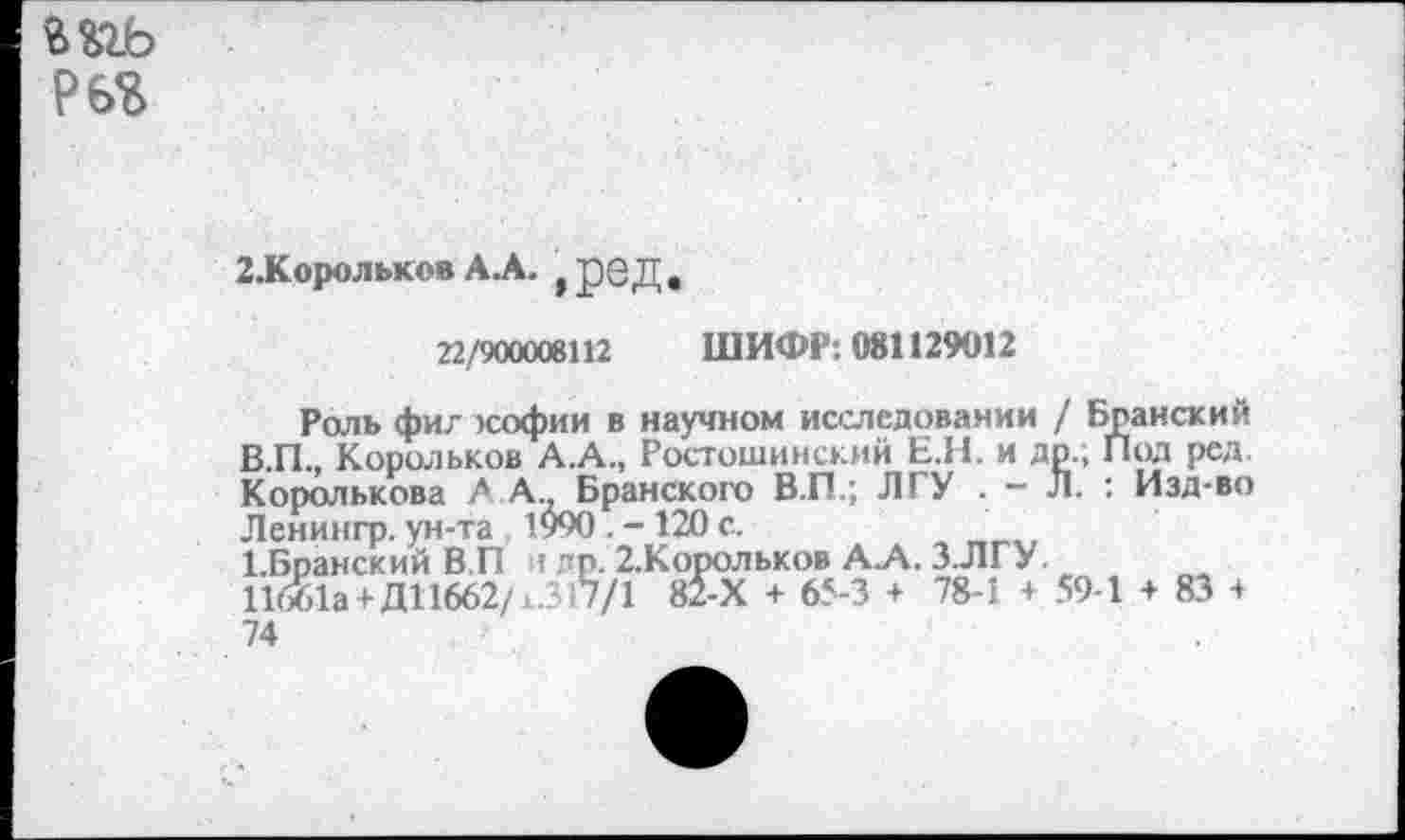 ﻿мгь т
2.Корольков А.А. ,реД.
22/900008112 ШИФР: 081129012
Роль фиг юофии в научном исследовании / Бранский В.П., Корольков А.А., Ростошинский Е.Н. и др., Под ред. Королькова АА.. Бранского В.П.; ЛГУ . - Л. : Изд-во Ленингр. ун-та 1990 . - 120 с.
1-Бранский В.П : пр. 2.Корольков А.Л. З.ЛГУ.
11661а +Д11662/*.317/1 82-Х + 65-3 + 78-1 + 59-1 + 83 + 74